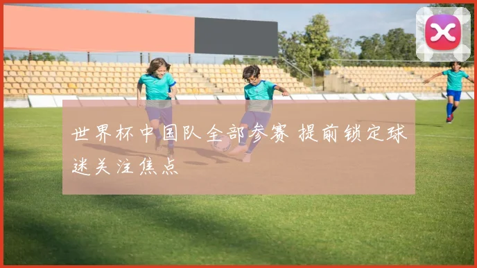 世界杯中国队全部参赛 提前锁定球迷关注焦点
