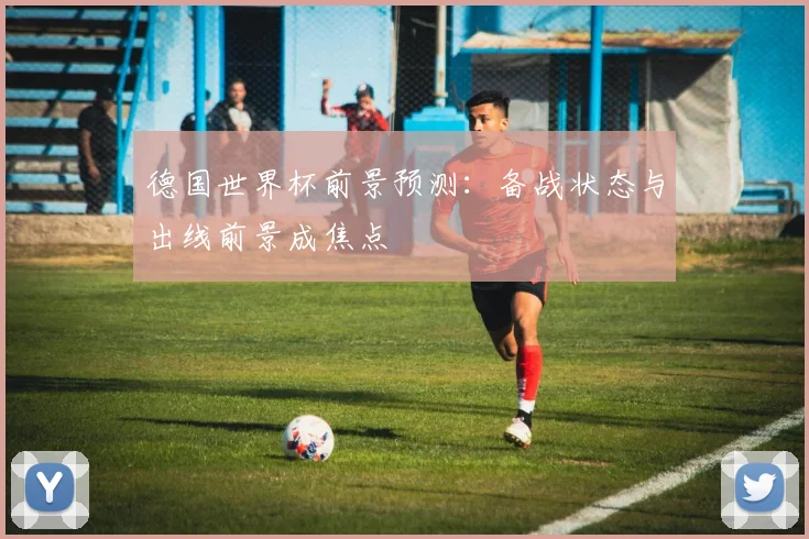 德国世界杯前景预测：备战状态与出线前景成焦点