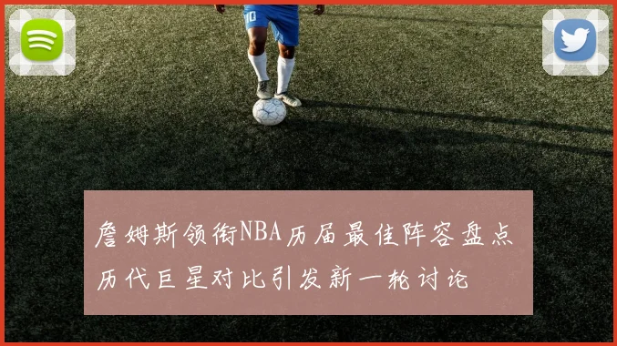 詹姆斯领衔NBA历届最佳阵容盘点 历代巨星对比引发新一轮讨论