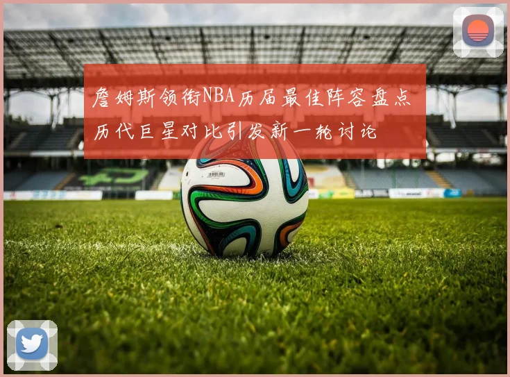 詹姆斯领衔NBA历届最佳阵容盘点 历代巨星对比引发新一轮讨论